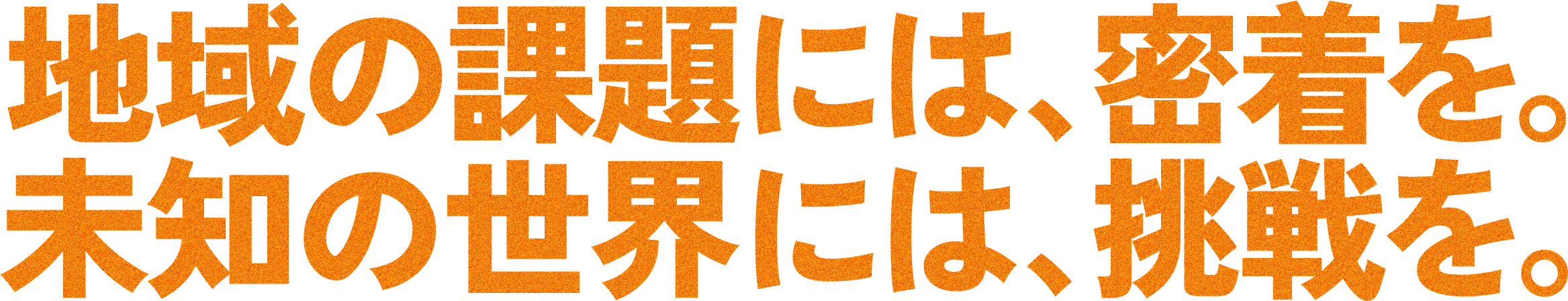 地域の課題には、密着を。未知の世界には、挑戦を。